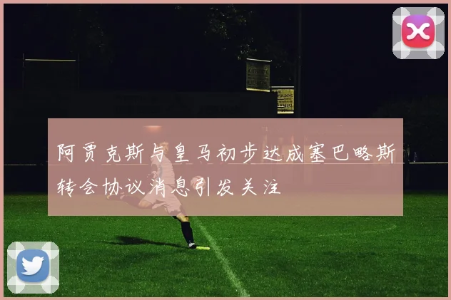 阿贾克斯与皇马初步达成塞巴略斯转会协议消息引发关注