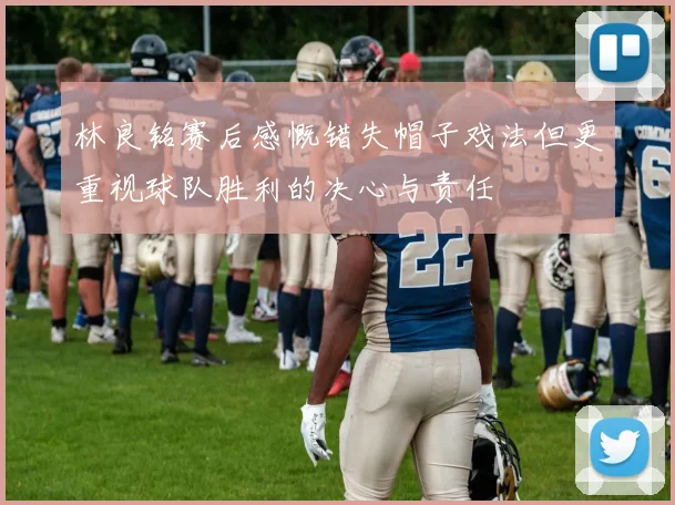 林良铭赛后感慨错失帽子戏法但更重视球队胜利的决心与责任