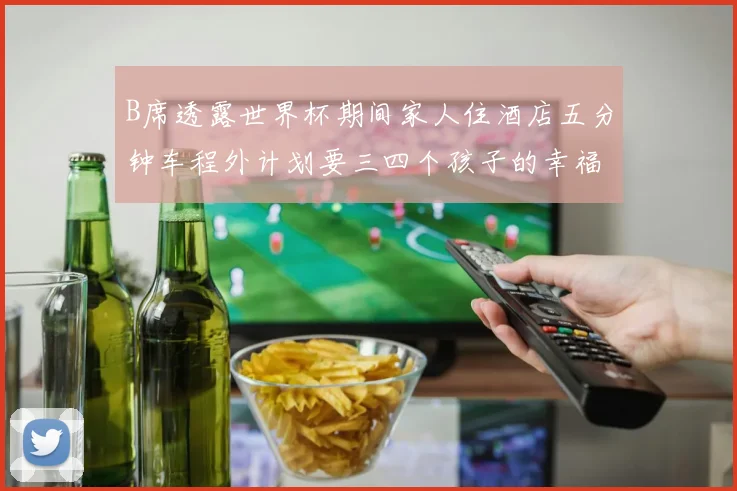 B席透露世界杯期间家人住酒店五分钟车程外计划要三四个孩子的幸福生活