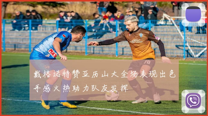 戴格诺特赞亚历山大全场表现出色手感火热助力队友发挥
