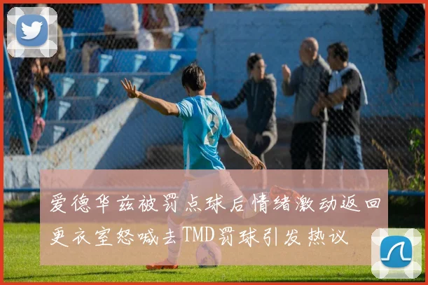 爱德华兹被罚点球后情绪激动返回更衣室怒喊去TMD罚球引发热议