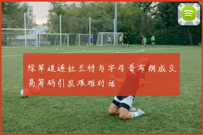绿军追逐杜兰特与字母哥布朗成交易筹码引发艰难对话