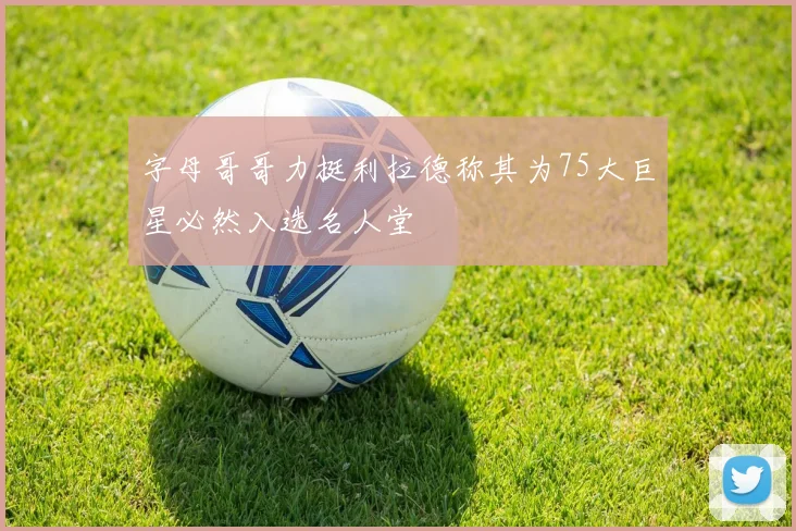 字母哥哥力挺利拉德称其为75大巨星必然入选名人堂