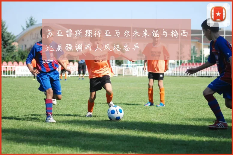 苏亚雷斯期待亚马尔未来能与梅西比肩强调两人风格各异