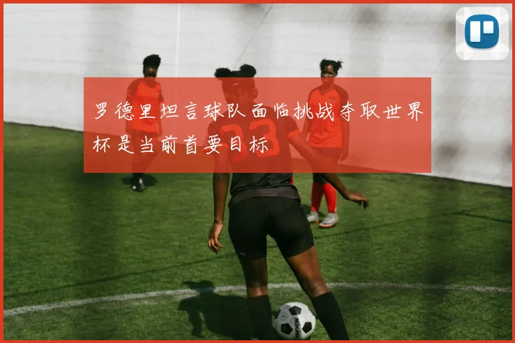罗德里坦言球队面临挑战夺取世界杯是当前首要目标