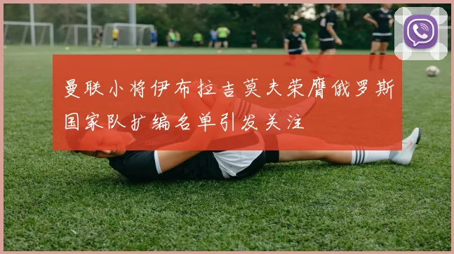 曼联小将伊布拉吉莫夫荣膺俄罗斯国家队扩编名单引发关注
