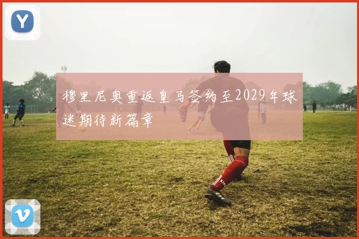 穆里尼奥重返皇马签约至2029年球迷期待新篇章