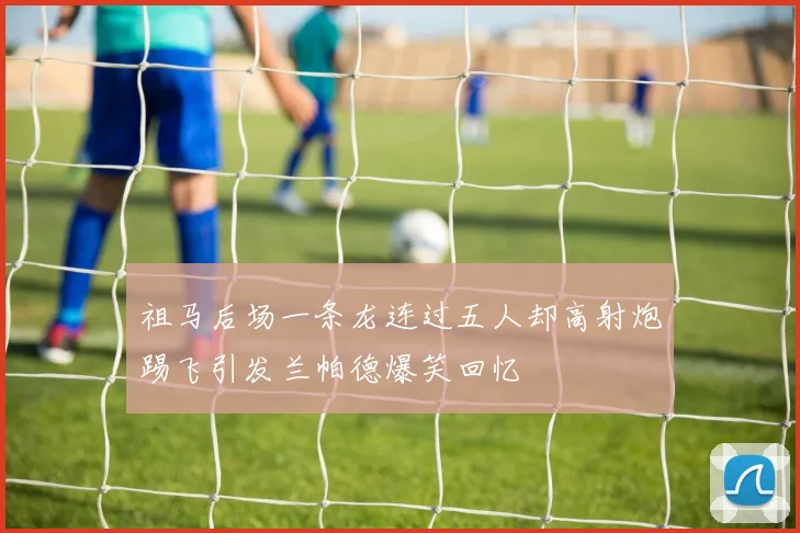 祖马后场一条龙连过五人却高射炮踢飞引发兰帕德爆笑回忆