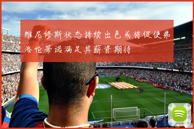 维尼修斯状态持续出色或将促使弗洛伦蒂诺满足其薪资期待