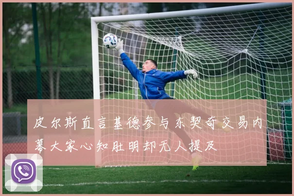 皮尔斯直言基德参与东契奇交易内幕大家心知肚明却无人提及