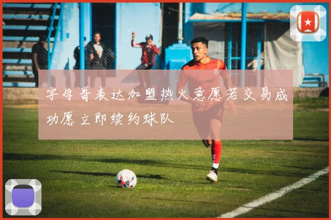 字母哥表达加盟热火意愿若交易成功愿立即续约球队