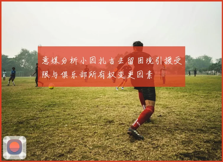 意媒分析小因扎吉去留困境引援受限与俱乐部所有权变更因素