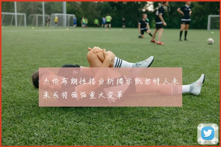 杰伦布朗性格分析揭示凯尔特人未来或将面临重大变革