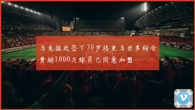 马竞接近签下30岁格里马尔多转会费超1000万球员已同意加盟