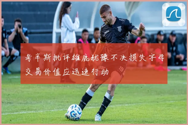 考辛斯批评雄鹿犹豫不决损失字母交易价值应迅速行动