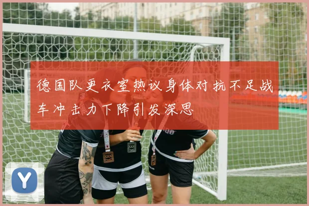 德国队更衣室热议身体对抗不足战车冲击力下降引发深思