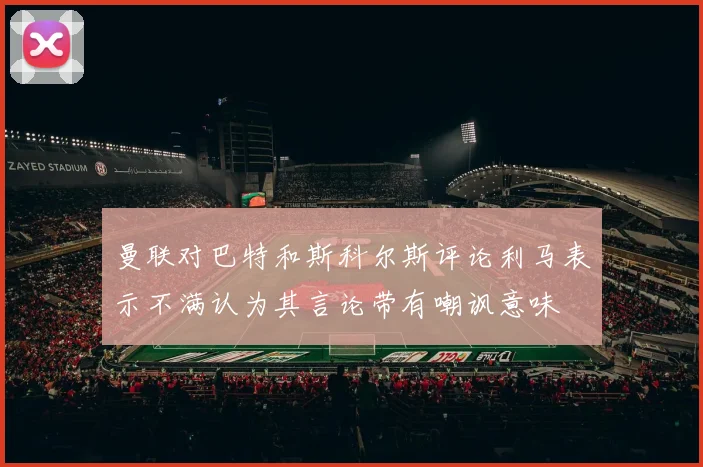 曼联对巴特和斯科尔斯评论利马表示不满认为其言论带有嘲讽意味
