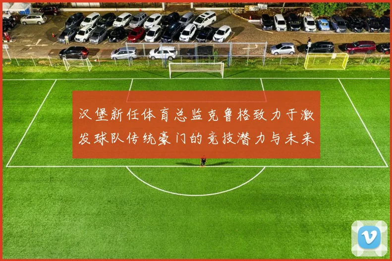 汉堡新任体育总监克鲁格致力于激发球队传统豪门的竞技潜力与未来发展