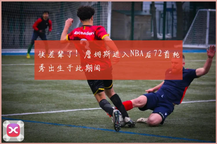 快差辈了！詹姆斯进入NBA后72首轮秀出生于此期间
