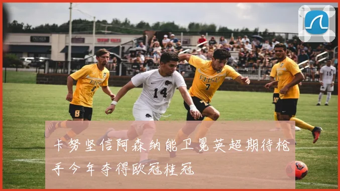 卡努坚信阿森纳能卫冕英超期待枪手今年夺得欧冠桂冠